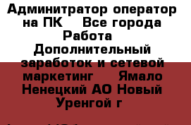 Админитратор-оператор на ПК  - Все города Работа » Дополнительный заработок и сетевой маркетинг   . Ямало-Ненецкий АО,Новый Уренгой г.
